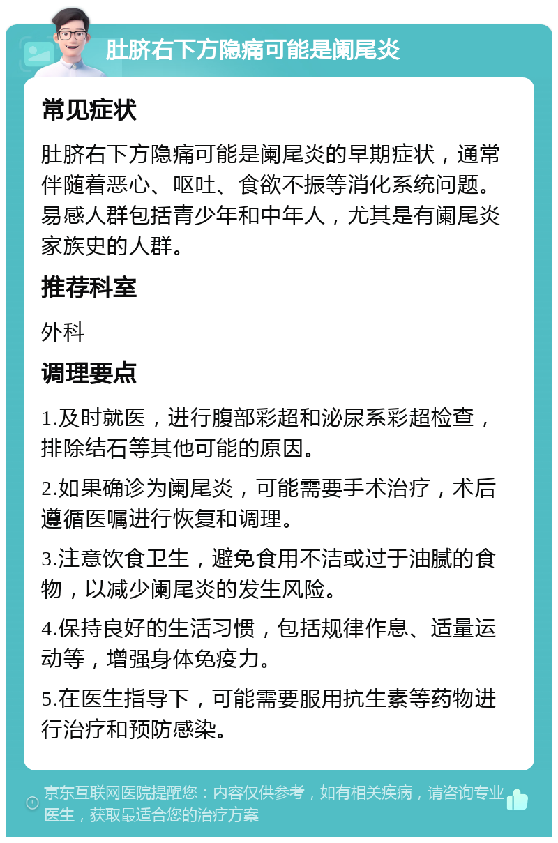 肚脐右下方隐痛可能是阑尾炎 常见症状 肚脐右下方隐痛可能是阑尾炎的早期症状，通常伴随着恶心、呕吐、食欲不振等消化系统问题。易感人群包括青少年和中年人，尤其是有阑尾炎家族史的人群。 推荐科室 外科 调理要点 1.及时就医，进行腹部彩超和泌尿系彩超检查，排除结石等其他可能的原因。 2.如果确诊为阑尾炎，可能需要手术治疗，术后遵循医嘱进行恢复和调理。 3.注意饮食卫生，避免食用不洁或过于油腻的食物，以减少阑尾炎的发生风险。 4.保持良好的生活习惯，包括规律作息、适量运动等，增强身体免疫力。 5.在医生指导下，可能需要服用抗生素等药物进行治疗和预防感染。