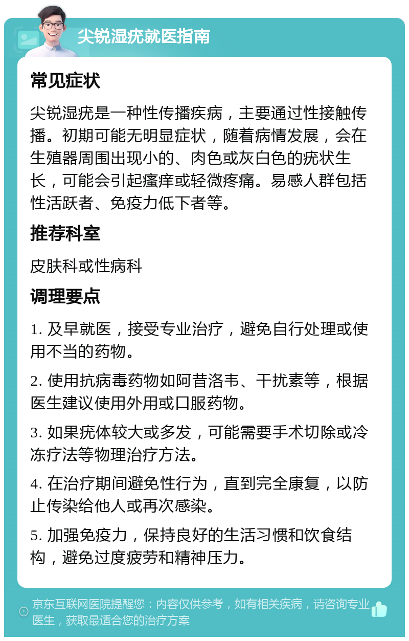 尖锐湿疣就医指南 常见症状 尖锐湿疣是一种性传播疾病，主要通过性接触传播。初期可能无明显症状，随着病情发展，会在生殖器周围出现小的、肉色或灰白色的疣状生长，可能会引起瘙痒或轻微疼痛。易感人群包括性活跃者、免疫力低下者等。 推荐科室 皮肤科或性病科 调理要点 1. 及早就医，接受专业治疗，避免自行处理或使用不当的药物。 2. 使用抗病毒药物如阿昔洛韦、干扰素等，根据医生建议使用外用或口服药物。 3. 如果疣体较大或多发，可能需要手术切除或冷冻疗法等物理治疗方法。 4. 在治疗期间避免性行为，直到完全康复，以防止传染给他人或再次感染。 5. 加强免疫力，保持良好的生活习惯和饮食结构，避免过度疲劳和精神压力。