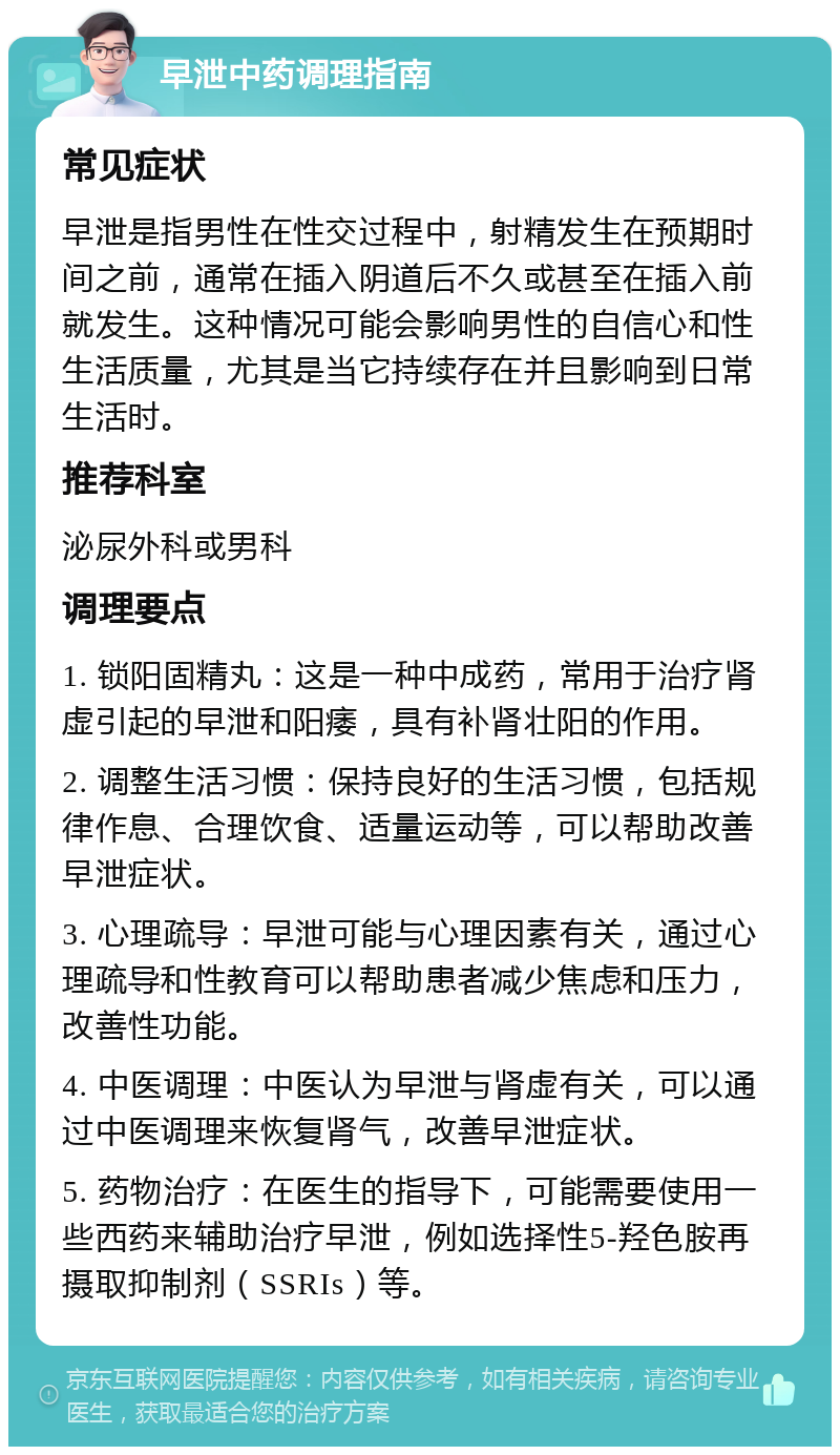 早泄中药调理指南 常见症状 早泄是指男性在性交过程中，射精发生在预期时间之前，通常在插入阴道后不久或甚至在插入前就发生。这种情况可能会影响男性的自信心和性生活质量，尤其是当它持续存在并且影响到日常生活时。 推荐科室 泌尿外科或男科 调理要点 1. 锁阳固精丸：这是一种中成药，常用于治疗肾虚引起的早泄和阳痿，具有补肾壮阳的作用。 2. 调整生活习惯：保持良好的生活习惯，包括规律作息、合理饮食、适量运动等，可以帮助改善早泄症状。 3. 心理疏导：早泄可能与心理因素有关，通过心理疏导和性教育可以帮助患者减少焦虑和压力，改善性功能。 4. 中医调理：中医认为早泄与肾虚有关，可以通过中医调理来恢复肾气，改善早泄症状。 5. 药物治疗：在医生的指导下，可能需要使用一些西药来辅助治疗早泄，例如选择性5-羟色胺再摄取抑制剂（SSRIs）等。