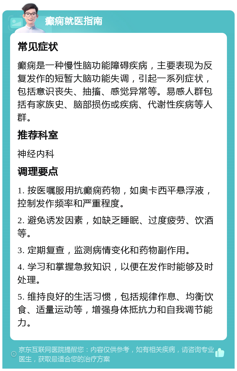 癫痫就医指南 常见症状 癫痫是一种慢性脑功能障碍疾病，主要表现为反复发作的短暂大脑功能失调，引起一系列症状，包括意识丧失、抽搐、感觉异常等。易感人群包括有家族史、脑部损伤或疾病、代谢性疾病等人群。 推荐科室 神经内科 调理要点 1. 按医嘱服用抗癫痫药物，如奥卡西平悬浮液，控制发作频率和严重程度。 2. 避免诱发因素，如缺乏睡眠、过度疲劳、饮酒等。 3. 定期复查，监测病情变化和药物副作用。 4. 学习和掌握急救知识，以便在发作时能够及时处理。 5. 维持良好的生活习惯，包括规律作息、均衡饮食、适量运动等，增强身体抵抗力和自我调节能力。