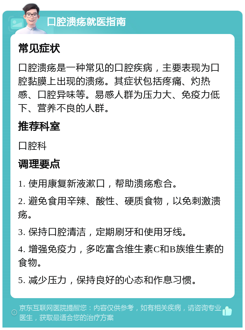 口腔溃疡就医指南 常见症状 口腔溃疡是一种常见的口腔疾病，主要表现为口腔黏膜上出现的溃疡。其症状包括疼痛、灼热感、口腔异味等。易感人群为压力大、免疫力低下、营养不良的人群。 推荐科室 口腔科 调理要点 1. 使用康复新液漱口，帮助溃疡愈合。 2. 避免食用辛辣、酸性、硬质食物，以免刺激溃疡。 3. 保持口腔清洁，定期刷牙和使用牙线。 4. 增强免疫力，多吃富含维生素C和B族维生素的食物。 5. 减少压力，保持良好的心态和作息习惯。