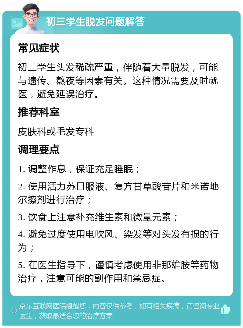 初三学生脱发问题解答 常见症状 初三学生头发稀疏严重，伴随着大量脱发，可能与遗传、熬夜等因素有关。这种情况需要及时就医，避免延误治疗。 推荐科室 皮肤科或毛发专科 调理要点 1. 调整作息，保证充足睡眠； 2. 使用活力苏口服液、复方甘草酸苷片和米诺地尔擦剂进行治疗； 3. 饮食上注意补充维生素和微量元素； 4. 避免过度使用电吹风、染发等对头发有损的行为； 5. 在医生指导下，谨慎考虑使用非那雄胺等药物治疗，注意可能的副作用和禁忌症。