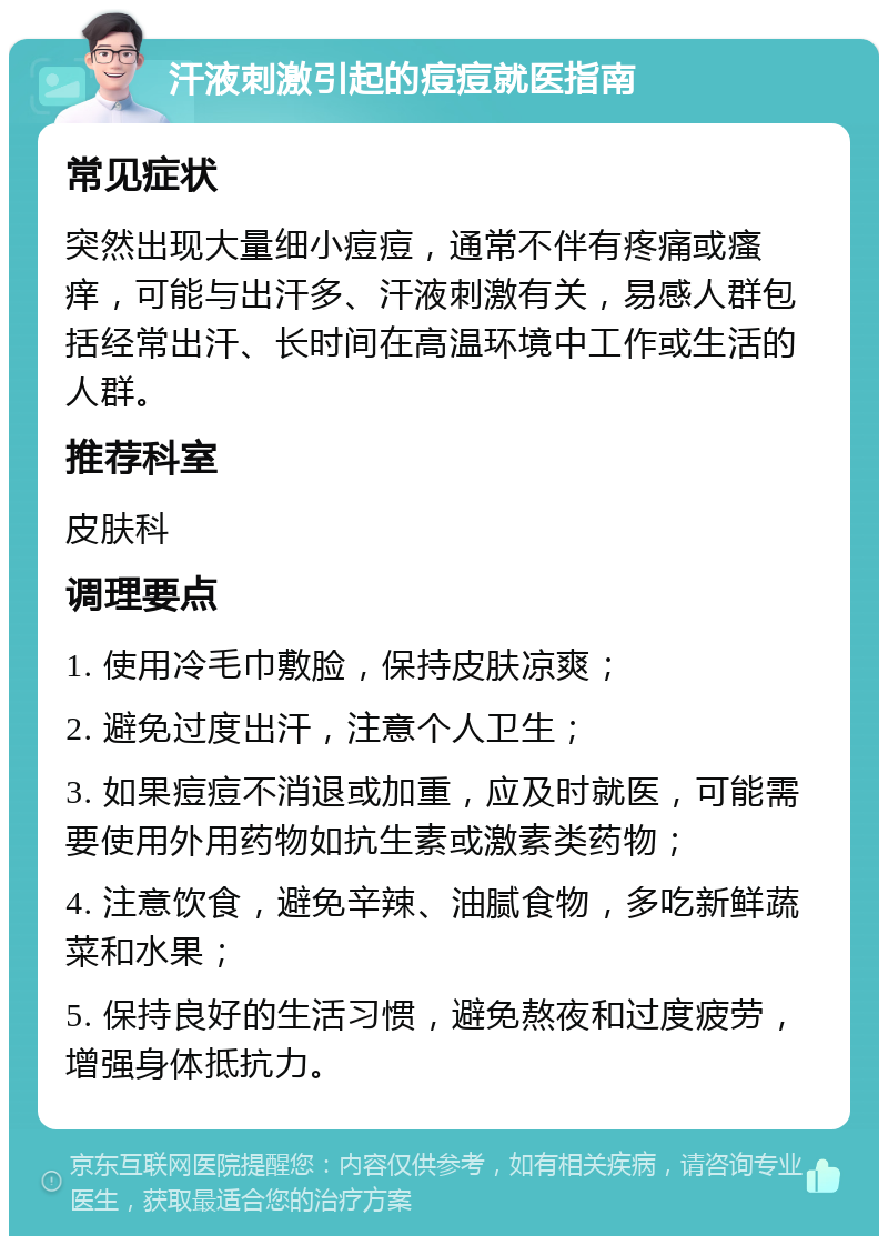 汗液刺激引起的痘痘就医指南 常见症状 突然出现大量细小痘痘，通常不伴有疼痛或瘙痒，可能与出汗多、汗液刺激有关，易感人群包括经常出汗、长时间在高温环境中工作或生活的人群。 推荐科室 皮肤科 调理要点 1. 使用冷毛巾敷脸，保持皮肤凉爽； 2. 避免过度出汗，注意个人卫生； 3. 如果痘痘不消退或加重，应及时就医，可能需要使用外用药物如抗生素或激素类药物； 4. 注意饮食，避免辛辣、油腻食物，多吃新鲜蔬菜和水果； 5. 保持良好的生活习惯，避免熬夜和过度疲劳，增强身体抵抗力。