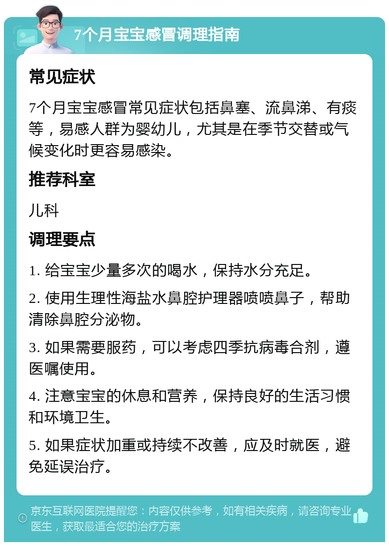 7个月宝宝感冒调理指南 常见症状 7个月宝宝感冒常见症状包括鼻塞、流鼻涕、有痰等，易感人群为婴幼儿，尤其是在季节交替或气候变化时更容易感染。 推荐科室 儿科 调理要点 1. 给宝宝少量多次的喝水，保持水分充足。 2. 使用生理性海盐水鼻腔护理器喷喷鼻子，帮助清除鼻腔分泌物。 3. 如果需要服药，可以考虑四季抗病毒合剂，遵医嘱使用。 4. 注意宝宝的休息和营养，保持良好的生活习惯和环境卫生。 5. 如果症状加重或持续不改善，应及时就医，避免延误治疗。