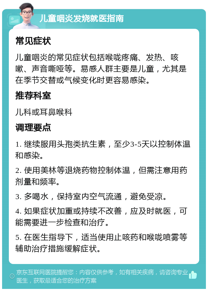 儿童咽炎发烧就医指南 常见症状 儿童咽炎的常见症状包括喉咙疼痛、发热、咳嗽、声音嘶哑等。易感人群主要是儿童，尤其是在季节交替或气候变化时更容易感染。 推荐科室 儿科或耳鼻喉科 调理要点 1. 继续服用头孢类抗生素，至少3-5天以控制体温和感染。 2. 使用美林等退烧药物控制体温，但需注意用药剂量和频率。 3. 多喝水，保持室内空气流通，避免受凉。 4. 如果症状加重或持续不改善，应及时就医，可能需要进一步检查和治疗。 5. 在医生指导下，适当使用止咳药和喉咙喷雾等辅助治疗措施缓解症状。