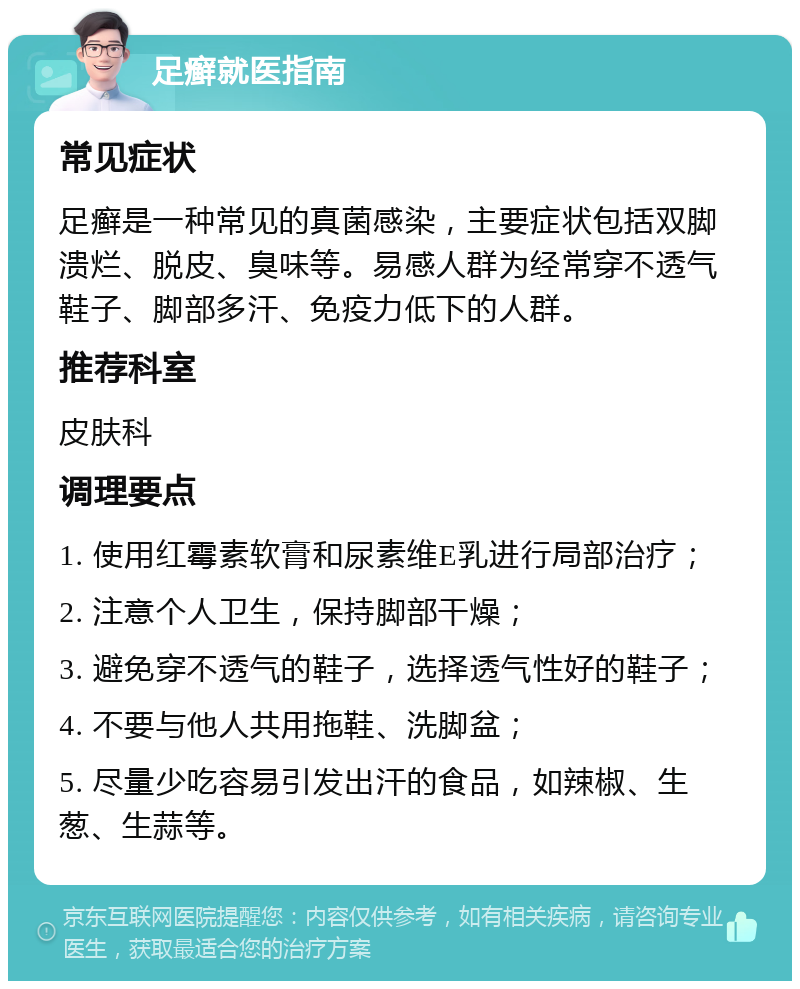 足癣就医指南 常见症状 足癣是一种常见的真菌感染，主要症状包括双脚溃烂、脱皮、臭味等。易感人群为经常穿不透气鞋子、脚部多汗、免疫力低下的人群。 推荐科室 皮肤科 调理要点 1. 使用红霉素软膏和尿素维E乳进行局部治疗； 2. 注意个人卫生，保持脚部干燥； 3. 避免穿不透气的鞋子，选择透气性好的鞋子； 4. 不要与他人共用拖鞋、洗脚盆； 5. 尽量少吃容易引发出汗的食品，如辣椒、生葱、生蒜等。