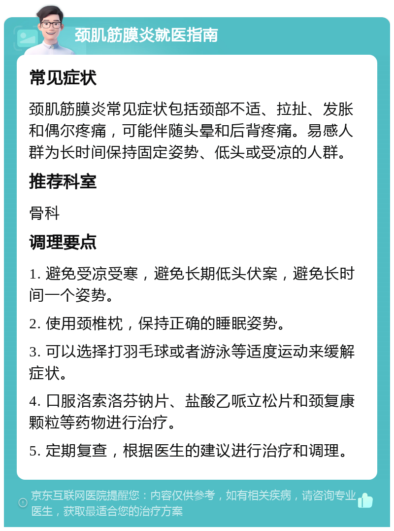 颈肌筋膜炎就医指南 常见症状 颈肌筋膜炎常见症状包括颈部不适、拉扯、发胀和偶尔疼痛，可能伴随头晕和后背疼痛。易感人群为长时间保持固定姿势、低头或受凉的人群。 推荐科室 骨科 调理要点 1. 避免受凉受寒，避免长期低头伏案，避免长时间一个姿势。 2. 使用颈椎枕，保持正确的睡眠姿势。 3. 可以选择打羽毛球或者游泳等适度运动来缓解症状。 4. 口服洛索洛芬钠片、盐酸乙哌立松片和颈复康颗粒等药物进行治疗。 5. 定期复查，根据医生的建议进行治疗和调理。