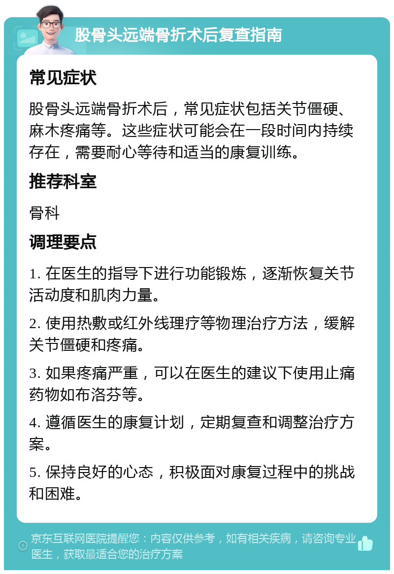 股骨头远端骨折术后复查指南 常见症状 股骨头远端骨折术后，常见症状包括关节僵硬、麻木疼痛等。这些症状可能会在一段时间内持续存在，需要耐心等待和适当的康复训练。 推荐科室 骨科 调理要点 1. 在医生的指导下进行功能锻炼，逐渐恢复关节活动度和肌肉力量。 2. 使用热敷或红外线理疗等物理治疗方法，缓解关节僵硬和疼痛。 3. 如果疼痛严重，可以在医生的建议下使用止痛药物如布洛芬等。 4. 遵循医生的康复计划，定期复查和调整治疗方案。 5. 保持良好的心态，积极面对康复过程中的挑战和困难。