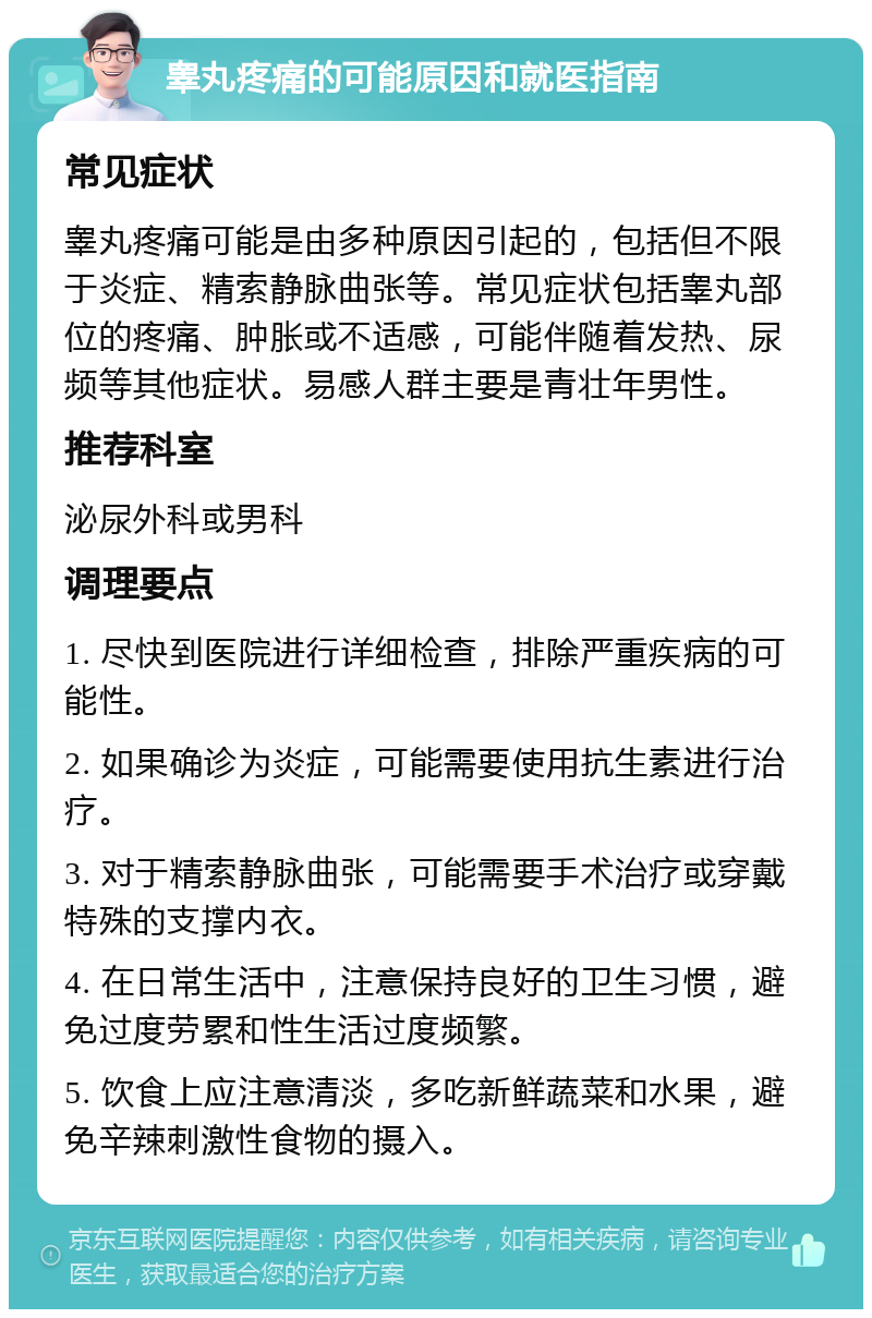 睾丸疼痛的可能原因和就医指南 常见症状 睾丸疼痛可能是由多种原因引起的，包括但不限于炎症、精索静脉曲张等。常见症状包括睾丸部位的疼痛、肿胀或不适感，可能伴随着发热、尿频等其他症状。易感人群主要是青壮年男性。 推荐科室 泌尿外科或男科 调理要点 1. 尽快到医院进行详细检查，排除严重疾病的可能性。 2. 如果确诊为炎症，可能需要使用抗生素进行治疗。 3. 对于精索静脉曲张，可能需要手术治疗或穿戴特殊的支撑内衣。 4. 在日常生活中，注意保持良好的卫生习惯，避免过度劳累和性生活过度频繁。 5. 饮食上应注意清淡，多吃新鲜蔬菜和水果，避免辛辣刺激性食物的摄入。