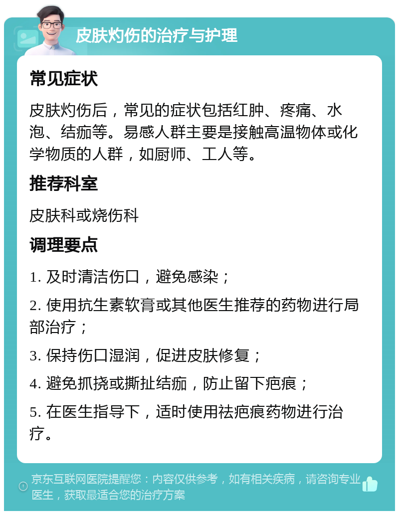 皮肤灼伤的治疗与护理 常见症状 皮肤灼伤后，常见的症状包括红肿、疼痛、水泡、结痂等。易感人群主要是接触高温物体或化学物质的人群，如厨师、工人等。 推荐科室 皮肤科或烧伤科 调理要点 1. 及时清洁伤口，避免感染； 2. 使用抗生素软膏或其他医生推荐的药物进行局部治疗； 3. 保持伤口湿润，促进皮肤修复； 4. 避免抓挠或撕扯结痂，防止留下疤痕； 5. 在医生指导下，适时使用祛疤痕药物进行治疗。