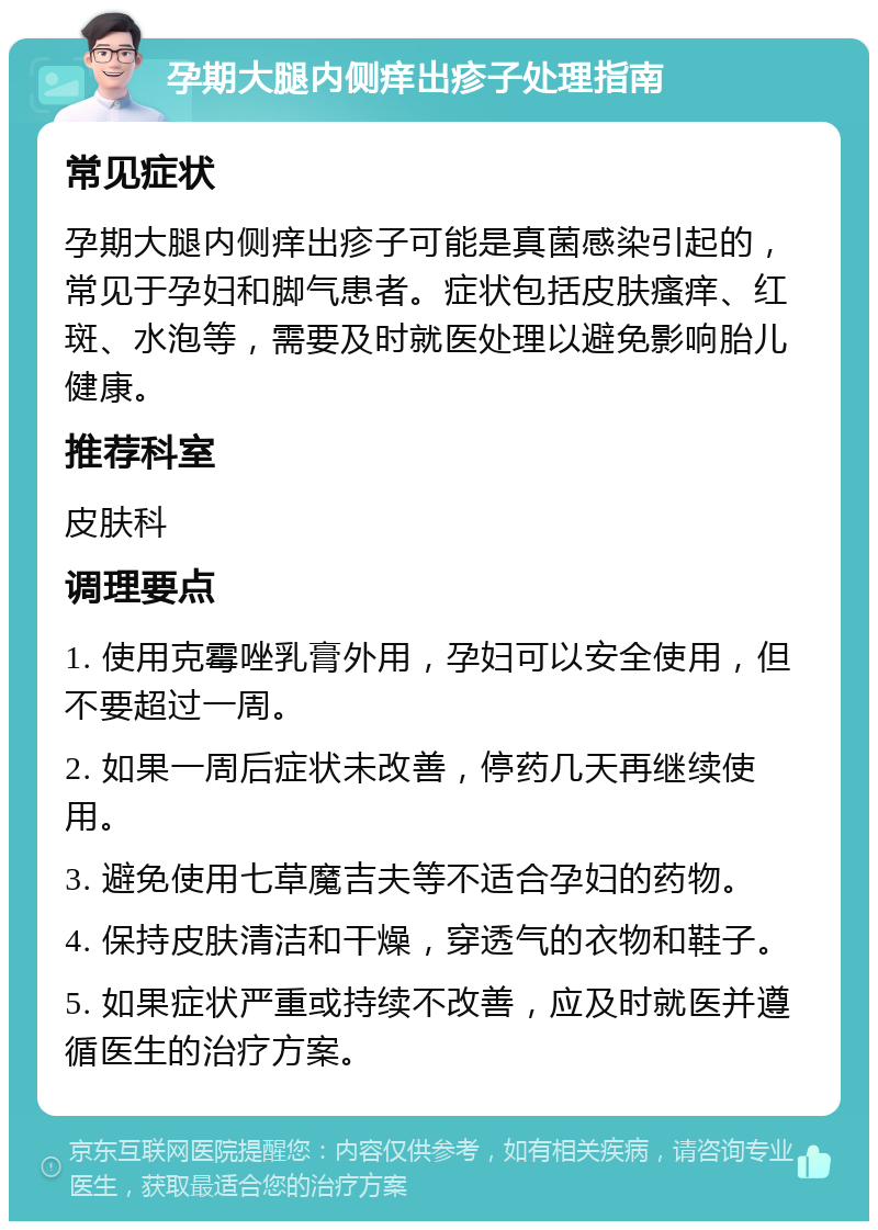 孕期大腿内侧痒出疹子处理指南 常见症状 孕期大腿内侧痒出疹子可能是真菌感染引起的，常见于孕妇和脚气患者。症状包括皮肤瘙痒、红斑、水泡等，需要及时就医处理以避免影响胎儿健康。 推荐科室 皮肤科 调理要点 1. 使用克霉唑乳膏外用，孕妇可以安全使用，但不要超过一周。 2. 如果一周后症状未改善，停药几天再继续使用。 3. 避免使用七草魔吉夫等不适合孕妇的药物。 4. 保持皮肤清洁和干燥，穿透气的衣物和鞋子。 5. 如果症状严重或持续不改善，应及时就医并遵循医生的治疗方案。