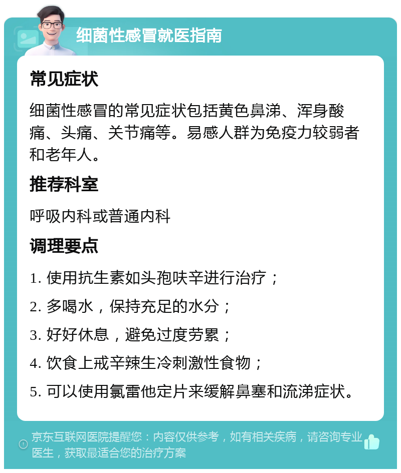 细菌性感冒就医指南 常见症状 细菌性感冒的常见症状包括黄色鼻涕、浑身酸痛、头痛、关节痛等。易感人群为免疫力较弱者和老年人。 推荐科室 呼吸内科或普通内科 调理要点 1. 使用抗生素如头孢呋辛进行治疗； 2. 多喝水，保持充足的水分； 3. 好好休息，避免过度劳累； 4. 饮食上戒辛辣生冷刺激性食物； 5. 可以使用氯雷他定片来缓解鼻塞和流涕症状。