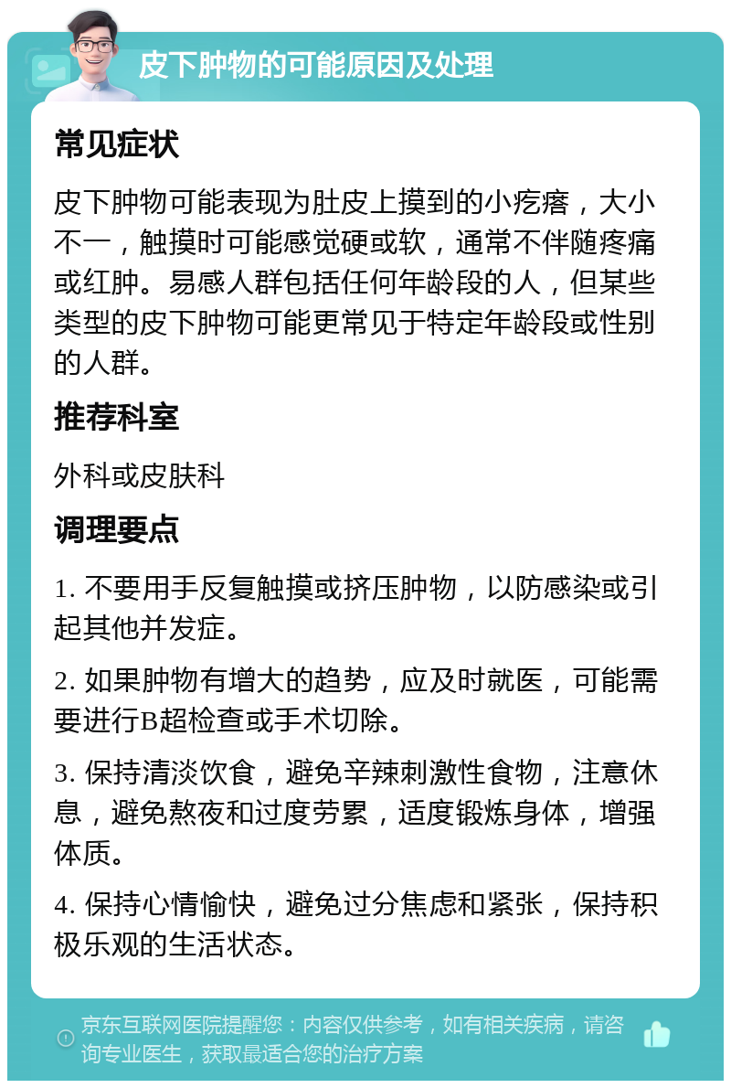 皮下肿物的可能原因及处理 常见症状 皮下肿物可能表现为肚皮上摸到的小疙瘩，大小不一，触摸时可能感觉硬或软，通常不伴随疼痛或红肿。易感人群包括任何年龄段的人，但某些类型的皮下肿物可能更常见于特定年龄段或性别的人群。 推荐科室 外科或皮肤科 调理要点 1. 不要用手反复触摸或挤压肿物，以防感染或引起其他并发症。 2. 如果肿物有增大的趋势，应及时就医，可能需要进行B超检查或手术切除。 3. 保持清淡饮食，避免辛辣刺激性食物，注意休息，避免熬夜和过度劳累，适度锻炼身体，增强体质。 4. 保持心情愉快，避免过分焦虑和紧张，保持积极乐观的生活状态。