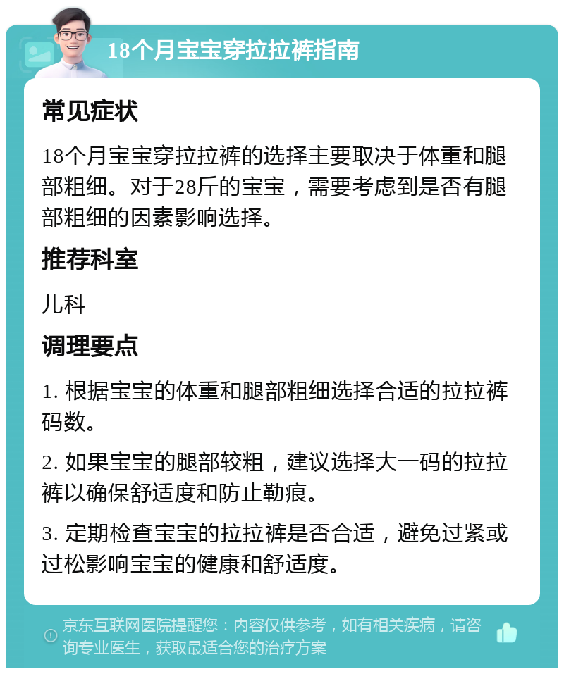 18个月宝宝穿拉拉裤指南 常见症状 18个月宝宝穿拉拉裤的选择主要取决于体重和腿部粗细。对于28斤的宝宝，需要考虑到是否有腿部粗细的因素影响选择。 推荐科室 儿科 调理要点 1. 根据宝宝的体重和腿部粗细选择合适的拉拉裤码数。 2. 如果宝宝的腿部较粗，建议选择大一码的拉拉裤以确保舒适度和防止勒痕。 3. 定期检查宝宝的拉拉裤是否合适，避免过紧或过松影响宝宝的健康和舒适度。