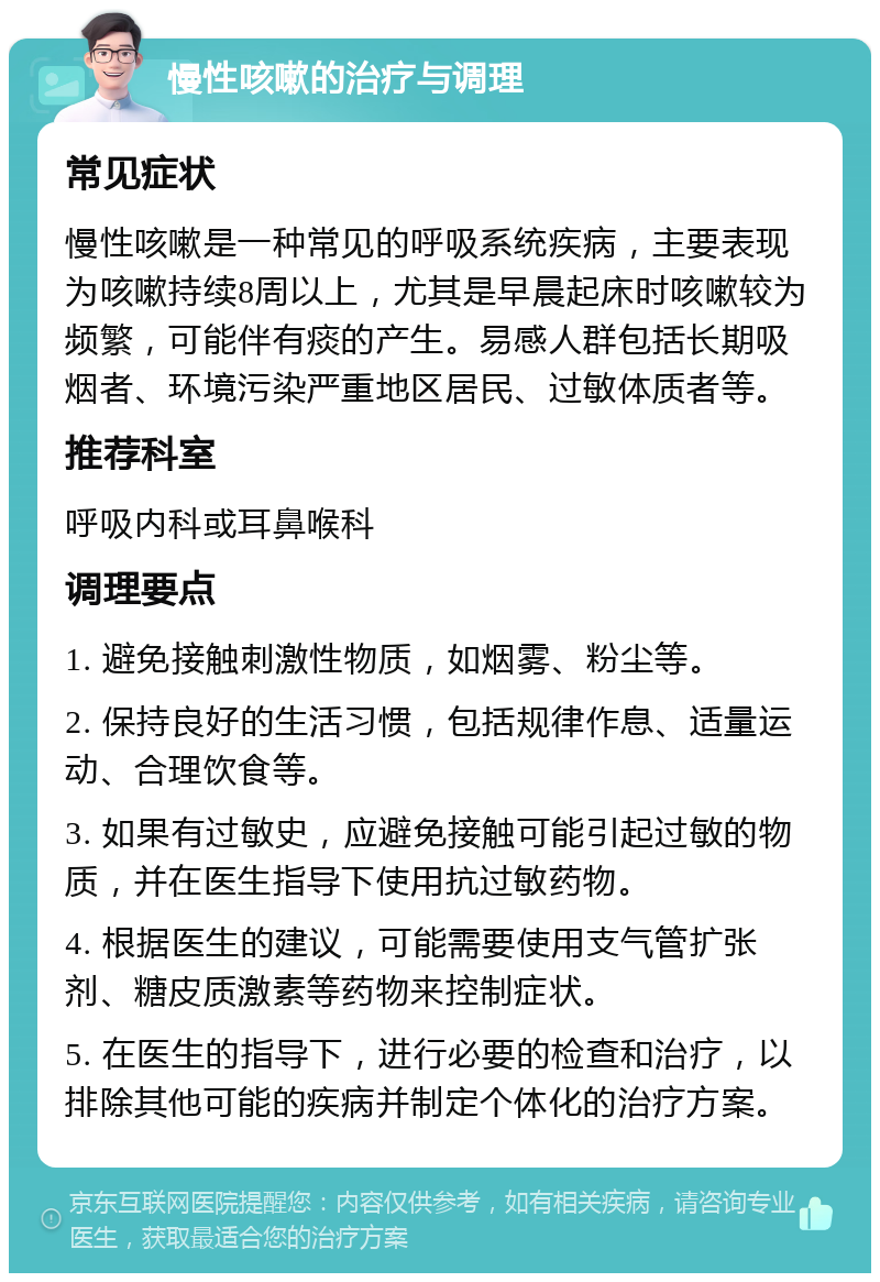 慢性咳嗽的治疗与调理 常见症状 慢性咳嗽是一种常见的呼吸系统疾病，主要表现为咳嗽持续8周以上，尤其是早晨起床时咳嗽较为频繁，可能伴有痰的产生。易感人群包括长期吸烟者、环境污染严重地区居民、过敏体质者等。 推荐科室 呼吸内科或耳鼻喉科 调理要点 1. 避免接触刺激性物质，如烟雾、粉尘等。 2. 保持良好的生活习惯，包括规律作息、适量运动、合理饮食等。 3. 如果有过敏史，应避免接触可能引起过敏的物质，并在医生指导下使用抗过敏药物。 4. 根据医生的建议，可能需要使用支气管扩张剂、糖皮质激素等药物来控制症状。 5. 在医生的指导下，进行必要的检查和治疗，以排除其他可能的疾病并制定个体化的治疗方案。