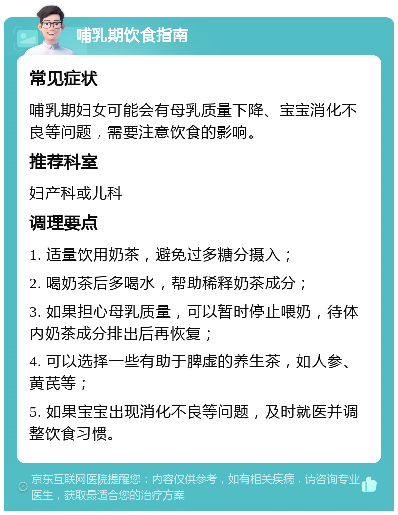 哺乳期饮食指南 常见症状 哺乳期妇女可能会有母乳质量下降、宝宝消化不良等问题，需要注意饮食的影响。 推荐科室 妇产科或儿科 调理要点 1. 适量饮用奶茶，避免过多糖分摄入； 2. 喝奶茶后多喝水，帮助稀释奶茶成分； 3. 如果担心母乳质量，可以暂时停止喂奶，待体内奶茶成分排出后再恢复； 4. 可以选择一些有助于脾虚的养生茶，如人参、黄芪等； 5. 如果宝宝出现消化不良等问题，及时就医并调整饮食习惯。