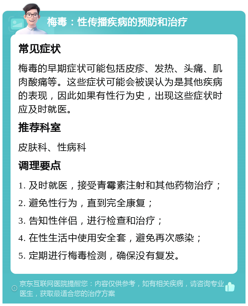 梅毒：性传播疾病的预防和治疗 常见症状 梅毒的早期症状可能包括皮疹、发热、头痛、肌肉酸痛等。这些症状可能会被误认为是其他疾病的表现，因此如果有性行为史，出现这些症状时应及时就医。 推荐科室 皮肤科、性病科 调理要点 1. 及时就医，接受青霉素注射和其他药物治疗； 2. 避免性行为，直到完全康复； 3. 告知性伴侣，进行检查和治疗； 4. 在性生活中使用安全套，避免再次感染； 5. 定期进行梅毒检测，确保没有复发。