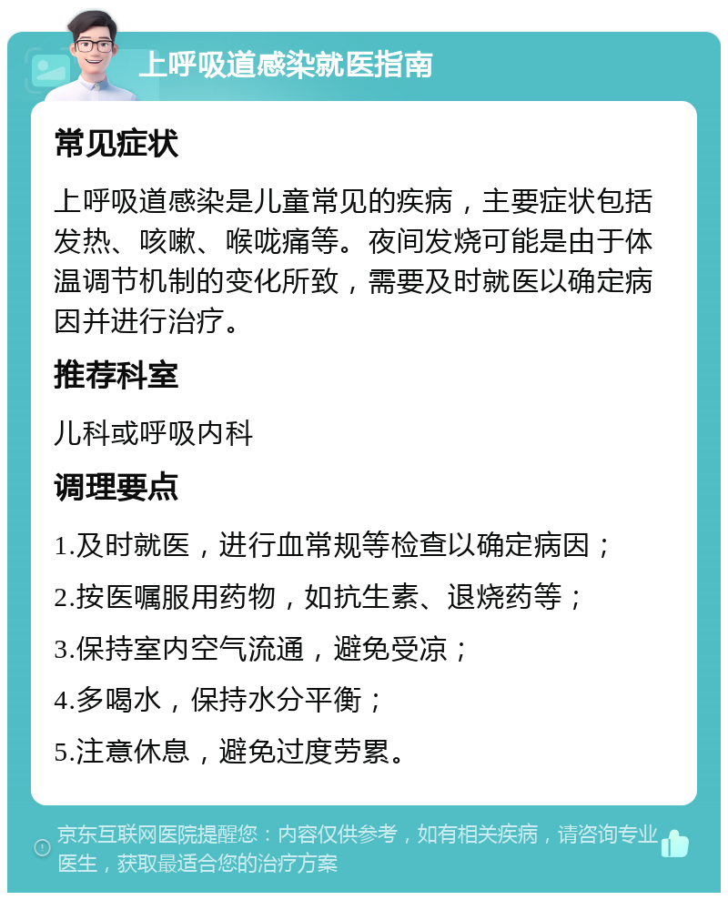 上呼吸道感染就医指南 常见症状 上呼吸道感染是儿童常见的疾病，主要症状包括发热、咳嗽、喉咙痛等。夜间发烧可能是由于体温调节机制的变化所致，需要及时就医以确定病因并进行治疗。 推荐科室 儿科或呼吸内科 调理要点 1.及时就医，进行血常规等检查以确定病因； 2.按医嘱服用药物，如抗生素、退烧药等； 3.保持室内空气流通，避免受凉； 4.多喝水，保持水分平衡； 5.注意休息，避免过度劳累。