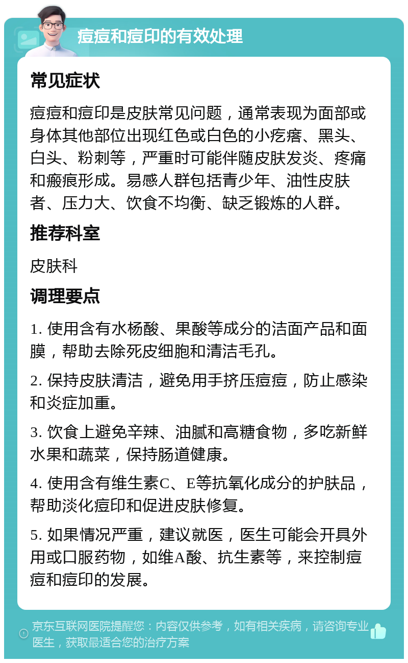 痘痘和痘印的有效处理 常见症状 痘痘和痘印是皮肤常见问题，通常表现为面部或身体其他部位出现红色或白色的小疙瘩、黑头、白头、粉刺等，严重时可能伴随皮肤发炎、疼痛和瘢痕形成。易感人群包括青少年、油性皮肤者、压力大、饮食不均衡、缺乏锻炼的人群。 推荐科室 皮肤科 调理要点 1. 使用含有水杨酸、果酸等成分的洁面产品和面膜，帮助去除死皮细胞和清洁毛孔。 2. 保持皮肤清洁，避免用手挤压痘痘，防止感染和炎症加重。 3. 饮食上避免辛辣、油腻和高糖食物，多吃新鲜水果和蔬菜，保持肠道健康。 4. 使用含有维生素C、E等抗氧化成分的护肤品，帮助淡化痘印和促进皮肤修复。 5. 如果情况严重，建议就医，医生可能会开具外用或口服药物，如维A酸、抗生素等，来控制痘痘和痘印的发展。