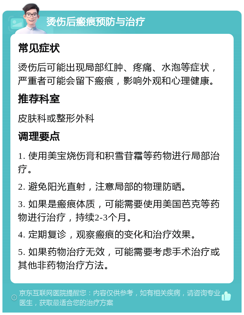 烫伤后瘢痕预防与治疗 常见症状 烫伤后可能出现局部红肿、疼痛、水泡等症状，严重者可能会留下瘢痕，影响外观和心理健康。 推荐科室 皮肤科或整形外科 调理要点 1. 使用美宝烧伤膏和积雪苷霜等药物进行局部治疗。 2. 避免阳光直射，注意局部的物理防晒。 3. 如果是瘢痕体质，可能需要使用美国芭克等药物进行治疗，持续2-3个月。 4. 定期复诊，观察瘢痕的变化和治疗效果。 5. 如果药物治疗无效，可能需要考虑手术治疗或其他非药物治疗方法。