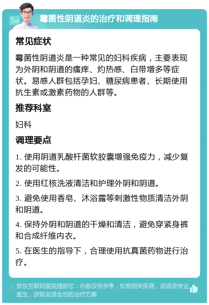 霉菌性阴道炎的治疗和调理指南 常见症状 霉菌性阴道炎是一种常见的妇科疾病，主要表现为外阴和阴道的瘙痒、灼热感、白带增多等症状。易感人群包括孕妇、糖尿病患者、长期使用抗生素或激素药物的人群等。 推荐科室 妇科 调理要点 1. 使用阴道乳酸杆菌软胶囊增强免疫力，减少复发的可能性。 2. 使用红核洗液清洁和护理外阴和阴道。 3. 避免使用香皂、沐浴露等刺激性物质清洁外阴和阴道。 4. 保持外阴和阴道的干燥和清洁，避免穿紧身裤和合成纤维内衣。 5. 在医生的指导下，合理使用抗真菌药物进行治疗。