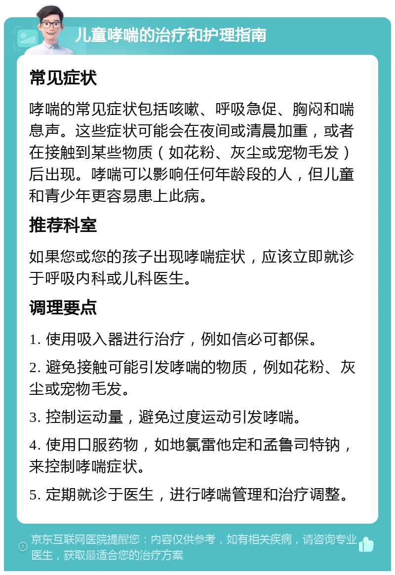 儿童哮喘的治疗和护理指南 常见症状 哮喘的常见症状包括咳嗽、呼吸急促、胸闷和喘息声。这些症状可能会在夜间或清晨加重，或者在接触到某些物质（如花粉、灰尘或宠物毛发）后出现。哮喘可以影响任何年龄段的人，但儿童和青少年更容易患上此病。 推荐科室 如果您或您的孩子出现哮喘症状，应该立即就诊于呼吸内科或儿科医生。 调理要点 1. 使用吸入器进行治疗，例如信必可都保。 2. 避免接触可能引发哮喘的物质，例如花粉、灰尘或宠物毛发。 3. 控制运动量，避免过度运动引发哮喘。 4. 使用口服药物，如地氯雷他定和孟鲁司特钠，来控制哮喘症状。 5. 定期就诊于医生，进行哮喘管理和治疗调整。