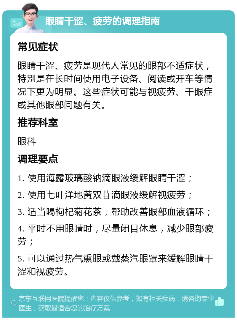 眼睛干涩、疲劳的调理指南 常见症状 眼睛干涩、疲劳是现代人常见的眼部不适症状，特别是在长时间使用电子设备、阅读或开车等情况下更为明显。这些症状可能与视疲劳、干眼症或其他眼部问题有关。 推荐科室 眼科 调理要点 1. 使用海露玻璃酸钠滴眼液缓解眼睛干涩； 2. 使用七叶洋地黄双苷滴眼液缓解视疲劳； 3. 适当喝枸杞菊花茶，帮助改善眼部血液循环； 4. 平时不用眼睛时，尽量闭目休息，减少眼部疲劳； 5. 可以通过热气熏眼或戴蒸汽眼罩来缓解眼睛干涩和视疲劳。