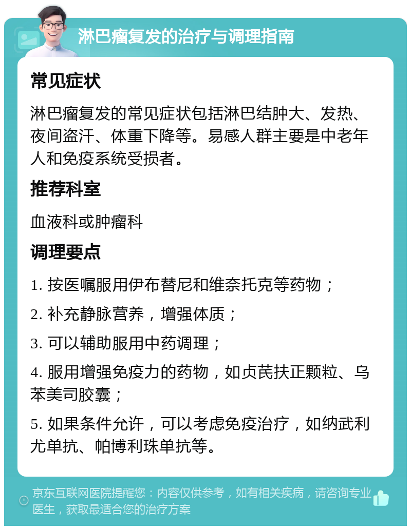 淋巴瘤复发的治疗与调理指南 常见症状 淋巴瘤复发的常见症状包括淋巴结肿大、发热、夜间盗汗、体重下降等。易感人群主要是中老年人和免疫系统受损者。 推荐科室 血液科或肿瘤科 调理要点 1. 按医嘱服用伊布替尼和维奈托克等药物； 2. 补充静脉营养，增强体质； 3. 可以辅助服用中药调理； 4. 服用增强免疫力的药物，如贞芪扶正颗粒、乌苯美司胶囊； 5. 如果条件允许，可以考虑免疫治疗，如纳武利尤单抗、帕博利珠单抗等。