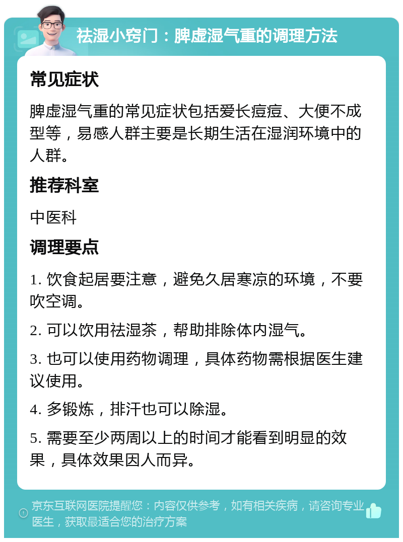 祛湿小窍门：脾虚湿气重的调理方法 常见症状 脾虚湿气重的常见症状包括爱长痘痘、大便不成型等，易感人群主要是长期生活在湿润环境中的人群。 推荐科室 中医科 调理要点 1. 饮食起居要注意，避免久居寒凉的环境，不要吹空调。 2. 可以饮用祛湿茶，帮助排除体内湿气。 3. 也可以使用药物调理，具体药物需根据医生建议使用。 4. 多锻炼，排汗也可以除湿。 5. 需要至少两周以上的时间才能看到明显的效果，具体效果因人而异。