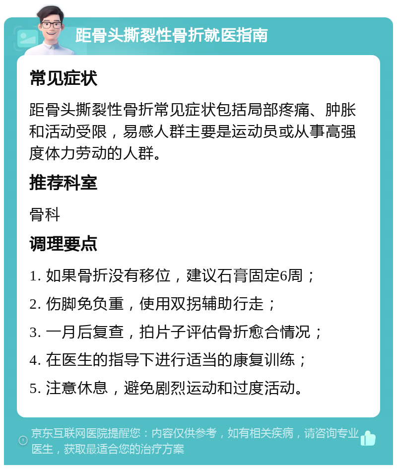 距骨头撕裂性骨折就医指南 常见症状 距骨头撕裂性骨折常见症状包括局部疼痛、肿胀和活动受限，易感人群主要是运动员或从事高强度体力劳动的人群。 推荐科室 骨科 调理要点 1. 如果骨折没有移位，建议石膏固定6周； 2. 伤脚免负重，使用双拐辅助行走； 3. 一月后复查，拍片子评估骨折愈合情况； 4. 在医生的指导下进行适当的康复训练； 5. 注意休息，避免剧烈运动和过度活动。