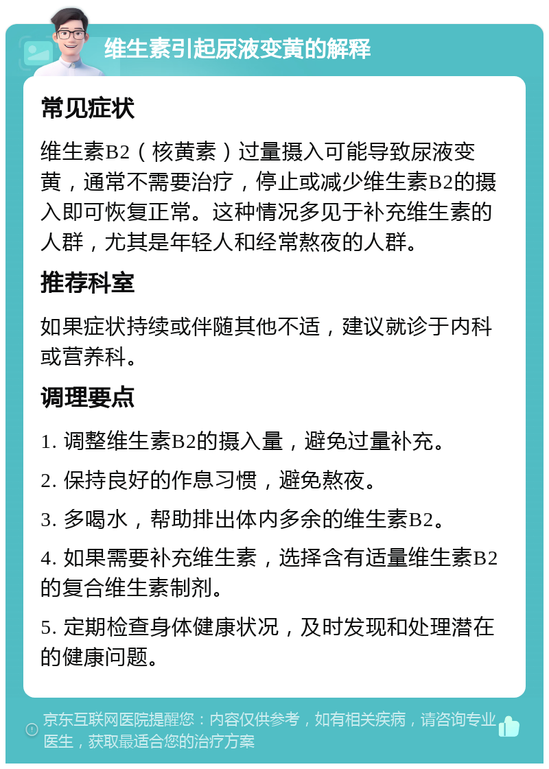 维生素引起尿液变黄的解释 常见症状 维生素B2（核黄素）过量摄入可能导致尿液变黄，通常不需要治疗，停止或减少维生素B2的摄入即可恢复正常。这种情况多见于补充维生素的人群，尤其是年轻人和经常熬夜的人群。 推荐科室 如果症状持续或伴随其他不适，建议就诊于内科或营养科。 调理要点 1. 调整维生素B2的摄入量，避免过量补充。 2. 保持良好的作息习惯，避免熬夜。 3. 多喝水，帮助排出体内多余的维生素B2。 4. 如果需要补充维生素，选择含有适量维生素B2的复合维生素制剂。 5. 定期检查身体健康状况，及时发现和处理潜在的健康问题。