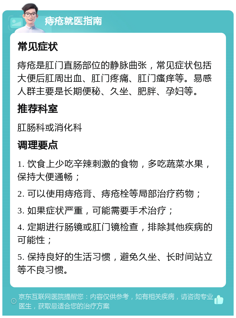 痔疮就医指南 常见症状 痔疮是肛门直肠部位的静脉曲张，常见症状包括大便后肛周出血、肛门疼痛、肛门瘙痒等。易感人群主要是长期便秘、久坐、肥胖、孕妇等。 推荐科室 肛肠科或消化科 调理要点 1. 饮食上少吃辛辣刺激的食物，多吃蔬菜水果，保持大便通畅； 2. 可以使用痔疮膏、痔疮栓等局部治疗药物； 3. 如果症状严重，可能需要手术治疗； 4. 定期进行肠镜或肛门镜检查，排除其他疾病的可能性； 5. 保持良好的生活习惯，避免久坐、长时间站立等不良习惯。