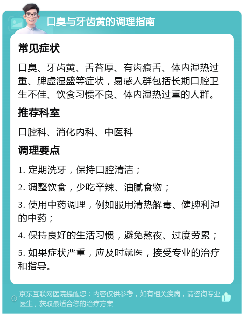 口臭与牙齿黄的调理指南 常见症状 口臭、牙齿黄、舌苔厚、有齿痕舌、体内湿热过重、脾虚湿盛等症状，易感人群包括长期口腔卫生不佳、饮食习惯不良、体内湿热过重的人群。 推荐科室 口腔科、消化内科、中医科 调理要点 1. 定期洗牙，保持口腔清洁； 2. 调整饮食，少吃辛辣、油腻食物； 3. 使用中药调理，例如服用清热解毒、健脾利湿的中药； 4. 保持良好的生活习惯，避免熬夜、过度劳累； 5. 如果症状严重，应及时就医，接受专业的治疗和指导。