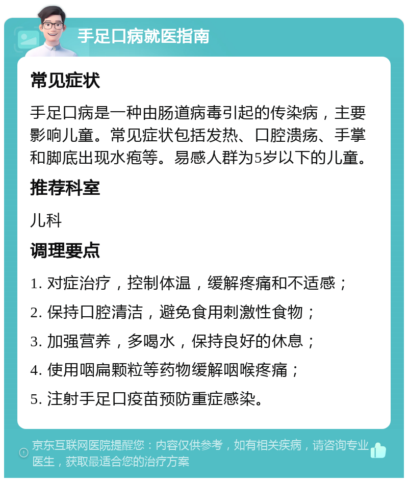 手足口病就医指南 常见症状 手足口病是一种由肠道病毒引起的传染病，主要影响儿童。常见症状包括发热、口腔溃疡、手掌和脚底出现水疱等。易感人群为5岁以下的儿童。 推荐科室 儿科 调理要点 1. 对症治疗，控制体温，缓解疼痛和不适感； 2. 保持口腔清洁，避免食用刺激性食物； 3. 加强营养，多喝水，保持良好的休息； 4. 使用咽扁颗粒等药物缓解咽喉疼痛； 5. 注射手足口疫苗预防重症感染。