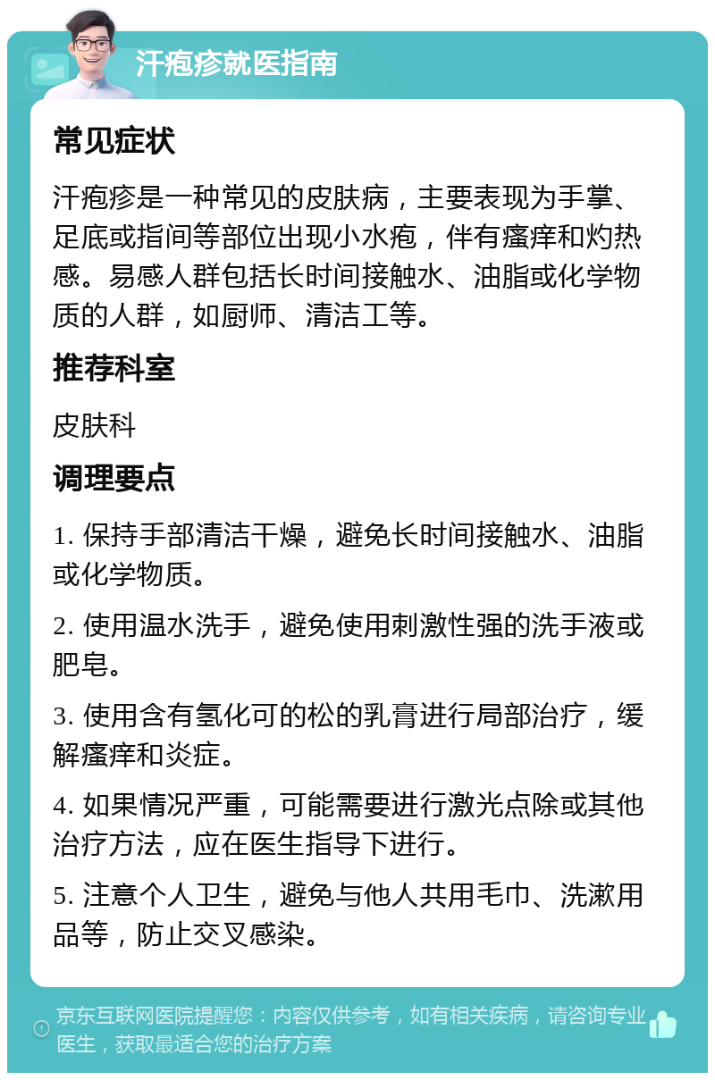 汗疱疹就医指南 常见症状 汗疱疹是一种常见的皮肤病，主要表现为手掌、足底或指间等部位出现小水疱，伴有瘙痒和灼热感。易感人群包括长时间接触水、油脂或化学物质的人群，如厨师、清洁工等。 推荐科室 皮肤科 调理要点 1. 保持手部清洁干燥，避免长时间接触水、油脂或化学物质。 2. 使用温水洗手，避免使用刺激性强的洗手液或肥皂。 3. 使用含有氢化可的松的乳膏进行局部治疗，缓解瘙痒和炎症。 4. 如果情况严重，可能需要进行激光点除或其他治疗方法，应在医生指导下进行。 5. 注意个人卫生，避免与他人共用毛巾、洗漱用品等，防止交叉感染。