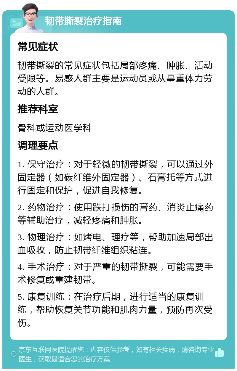 韧带撕裂治疗指南 常见症状 韧带撕裂的常见症状包括局部疼痛、肿胀、活动受限等。易感人群主要是运动员或从事重体力劳动的人群。 推荐科室 骨科或运动医学科 调理要点 1. 保守治疗：对于轻微的韧带撕裂，可以通过外固定器（如碳纤维外固定器）、石膏托等方式进行固定和保护，促进自我修复。 2. 药物治疗：使用跌打损伤的膏药、消炎止痛药等辅助治疗，减轻疼痛和肿胀。 3. 物理治疗：如烤电、理疗等，帮助加速局部出血吸收，防止韧带纤维组织粘连。 4. 手术治疗：对于严重的韧带撕裂，可能需要手术修复或重建韧带。 5. 康复训练：在治疗后期，进行适当的康复训练，帮助恢复关节功能和肌肉力量，预防再次受伤。