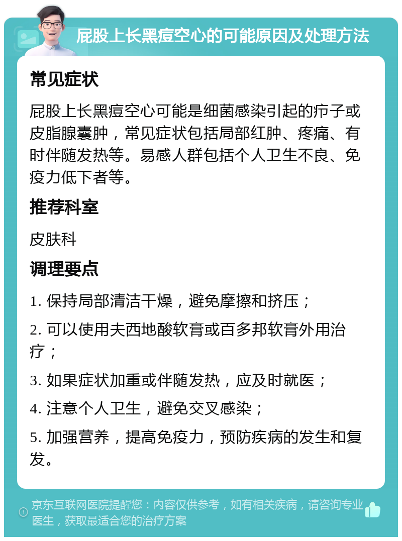 屁股上长黑痘空心的可能原因及处理方法 常见症状 屁股上长黑痘空心可能是细菌感染引起的疖子或皮脂腺囊肿，常见症状包括局部红肿、疼痛、有时伴随发热等。易感人群包括个人卫生不良、免疫力低下者等。 推荐科室 皮肤科 调理要点 1. 保持局部清洁干燥，避免摩擦和挤压； 2. 可以使用夫西地酸软膏或百多邦软膏外用治疗； 3. 如果症状加重或伴随发热，应及时就医； 4. 注意个人卫生，避免交叉感染； 5. 加强营养，提高免疫力，预防疾病的发生和复发。