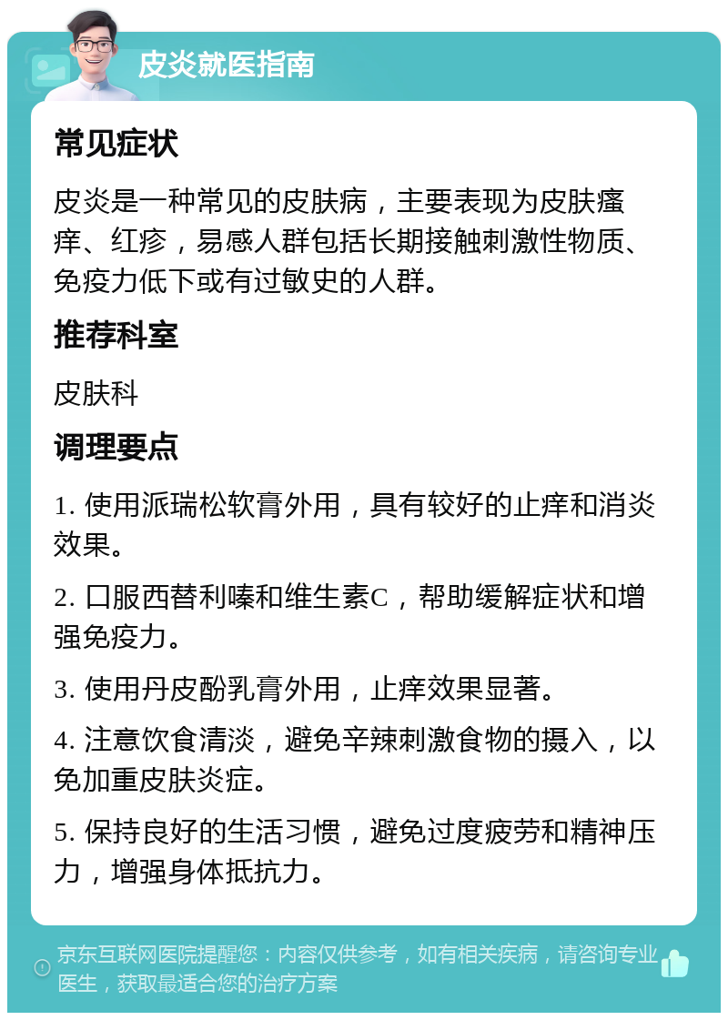 皮炎就医指南 常见症状 皮炎是一种常见的皮肤病，主要表现为皮肤瘙痒、红疹，易感人群包括长期接触刺激性物质、免疫力低下或有过敏史的人群。 推荐科室 皮肤科 调理要点 1. 使用派瑞松软膏外用，具有较好的止痒和消炎效果。 2. 口服西替利嗪和维生素C，帮助缓解症状和增强免疫力。 3. 使用丹皮酚乳膏外用，止痒效果显著。 4. 注意饮食清淡，避免辛辣刺激食物的摄入，以免加重皮肤炎症。 5. 保持良好的生活习惯，避免过度疲劳和精神压力，增强身体抵抗力。