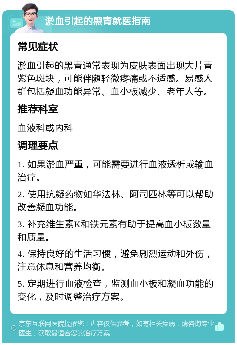 淤血引起的黑青就医指南 常见症状 淤血引起的黑青通常表现为皮肤表面出现大片青紫色斑块，可能伴随轻微疼痛或不适感。易感人群包括凝血功能异常、血小板减少、老年人等。 推荐科室 血液科或内科 调理要点 1. 如果淤血严重，可能需要进行血液透析或输血治疗。 2. 使用抗凝药物如华法林、阿司匹林等可以帮助改善凝血功能。 3. 补充维生素K和铁元素有助于提高血小板数量和质量。 4. 保持良好的生活习惯，避免剧烈运动和外伤，注意休息和营养均衡。 5. 定期进行血液检查，监测血小板和凝血功能的变化，及时调整治疗方案。