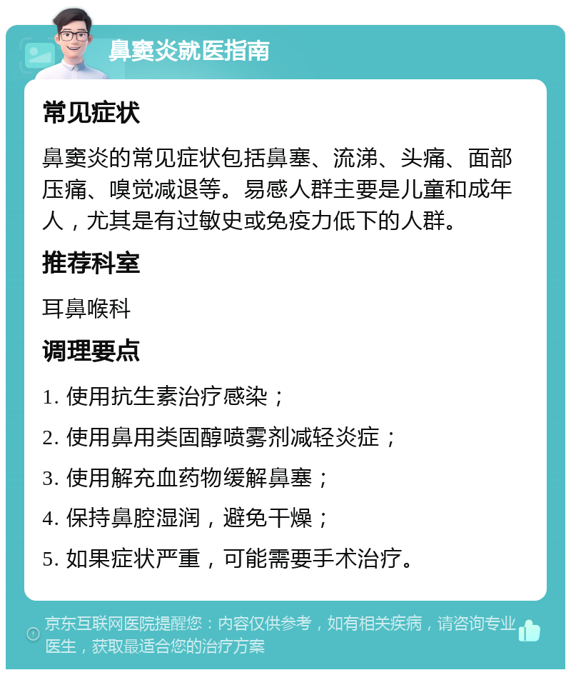 鼻窦炎就医指南 常见症状 鼻窦炎的常见症状包括鼻塞、流涕、头痛、面部压痛、嗅觉减退等。易感人群主要是儿童和成年人，尤其是有过敏史或免疫力低下的人群。 推荐科室 耳鼻喉科 调理要点 1. 使用抗生素治疗感染； 2. 使用鼻用类固醇喷雾剂减轻炎症； 3. 使用解充血药物缓解鼻塞； 4. 保持鼻腔湿润，避免干燥； 5. 如果症状严重，可能需要手术治疗。