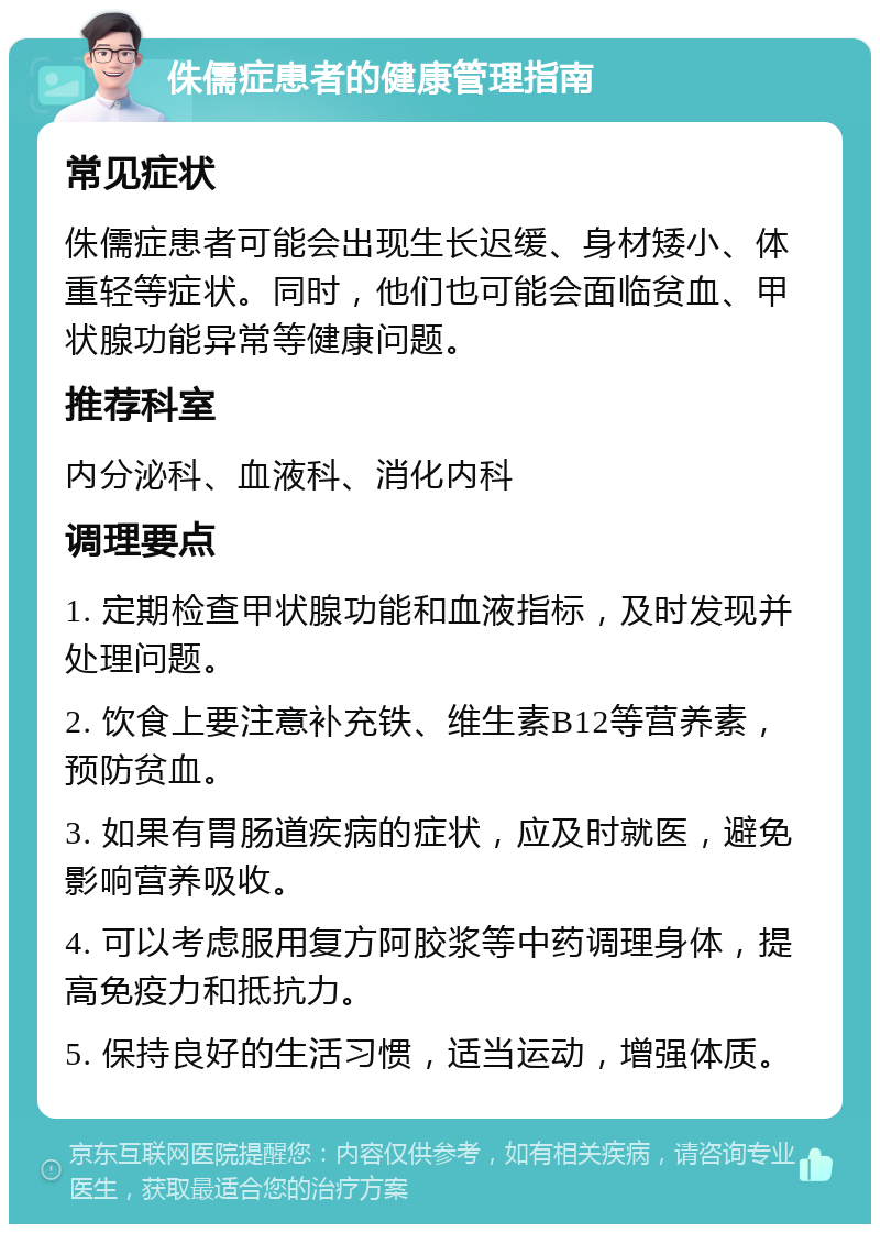 侏儒症患者的健康管理指南 常见症状 侏儒症患者可能会出现生长迟缓、身材矮小、体重轻等症状。同时，他们也可能会面临贫血、甲状腺功能异常等健康问题。 推荐科室 内分泌科、血液科、消化内科 调理要点 1. 定期检查甲状腺功能和血液指标，及时发现并处理问题。 2. 饮食上要注意补充铁、维生素B12等营养素，预防贫血。 3. 如果有胃肠道疾病的症状，应及时就医，避免影响营养吸收。 4. 可以考虑服用复方阿胶浆等中药调理身体，提高免疫力和抵抗力。 5. 保持良好的生活习惯，适当运动，增强体质。