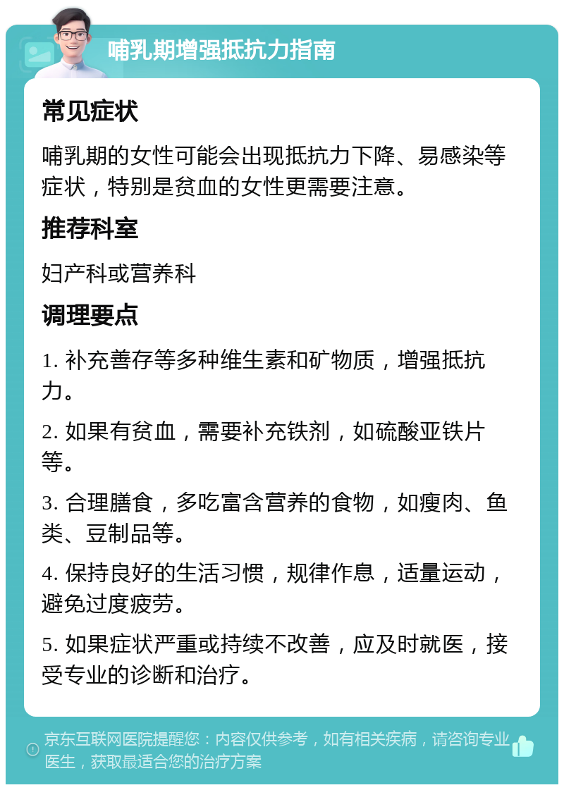 哺乳期增强抵抗力指南 常见症状 哺乳期的女性可能会出现抵抗力下降、易感染等症状，特别是贫血的女性更需要注意。 推荐科室 妇产科或营养科 调理要点 1. 补充善存等多种维生素和矿物质，增强抵抗力。 2. 如果有贫血，需要补充铁剂，如硫酸亚铁片等。 3. 合理膳食，多吃富含营养的食物，如瘦肉、鱼类、豆制品等。 4. 保持良好的生活习惯，规律作息，适量运动，避免过度疲劳。 5. 如果症状严重或持续不改善，应及时就医，接受专业的诊断和治疗。