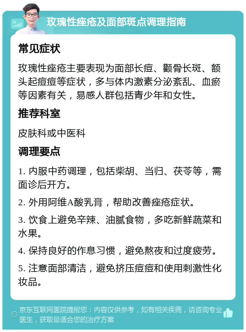 玫瑰性痤疮及面部斑点调理指南 常见症状 玫瑰性痤疮主要表现为面部长痘、颧骨长斑、额头起痘痘等症状，多与体内激素分泌紊乱、血瘀等因素有关，易感人群包括青少年和女性。 推荐科室 皮肤科或中医科 调理要点 1. 内服中药调理，包括柴胡、当归、茯苓等，需面诊后开方。 2. 外用阿维A酸乳膏，帮助改善痤疮症状。 3. 饮食上避免辛辣、油腻食物，多吃新鲜蔬菜和水果。 4. 保持良好的作息习惯，避免熬夜和过度疲劳。 5. 注意面部清洁，避免挤压痘痘和使用刺激性化妆品。