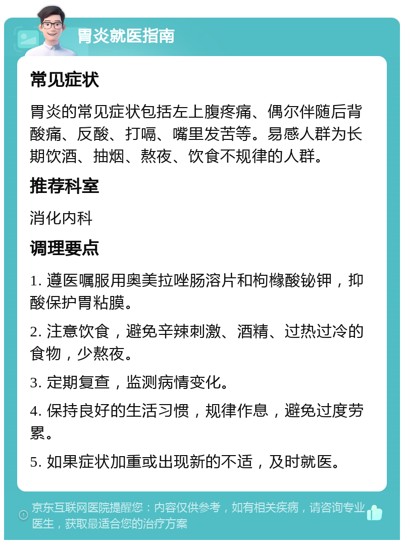 胃炎就医指南 常见症状 胃炎的常见症状包括左上腹疼痛、偶尔伴随后背酸痛、反酸、打嗝、嘴里发苦等。易感人群为长期饮酒、抽烟、熬夜、饮食不规律的人群。 推荐科室 消化内科 调理要点 1. 遵医嘱服用奥美拉唑肠溶片和枸橼酸铋钾，抑酸保护胃粘膜。 2. 注意饮食，避免辛辣刺激、酒精、过热过冷的食物，少熬夜。 3. 定期复查，监测病情变化。 4. 保持良好的生活习惯，规律作息，避免过度劳累。 5. 如果症状加重或出现新的不适，及时就医。