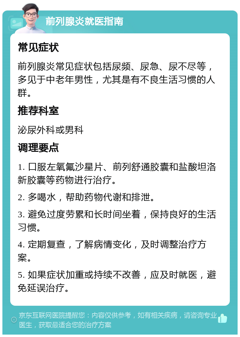 前列腺炎就医指南 常见症状 前列腺炎常见症状包括尿频、尿急、尿不尽等，多见于中老年男性，尤其是有不良生活习惯的人群。 推荐科室 泌尿外科或男科 调理要点 1. 口服左氧氟沙星片、前列舒通胶囊和盐酸坦洛新胶囊等药物进行治疗。 2. 多喝水，帮助药物代谢和排泄。 3. 避免过度劳累和长时间坐着，保持良好的生活习惯。 4. 定期复查，了解病情变化，及时调整治疗方案。 5. 如果症状加重或持续不改善，应及时就医，避免延误治疗。