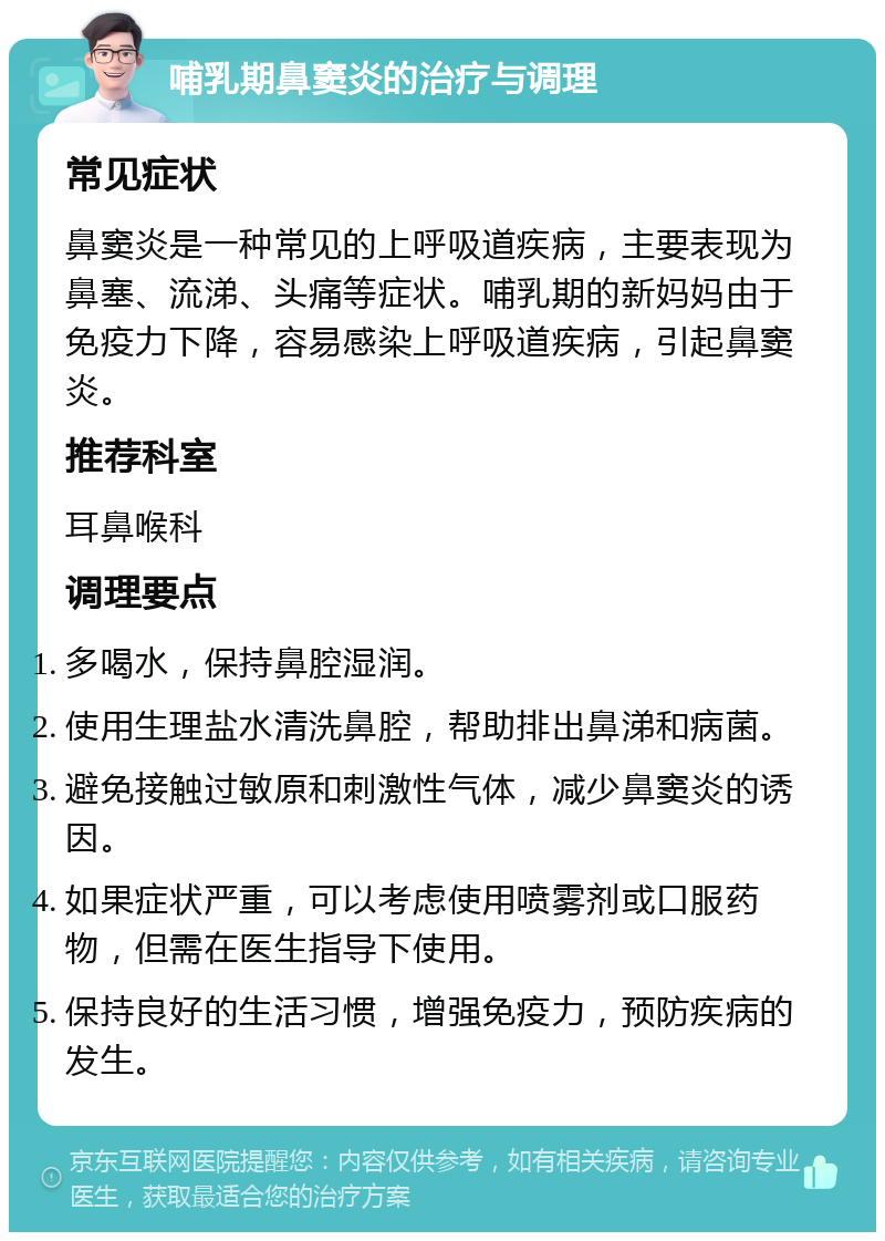 哺乳期鼻窦炎的治疗与调理 常见症状 鼻窦炎是一种常见的上呼吸道疾病，主要表现为鼻塞、流涕、头痛等症状。哺乳期的新妈妈由于免疫力下降，容易感染上呼吸道疾病，引起鼻窦炎。 推荐科室 耳鼻喉科 调理要点 多喝水，保持鼻腔湿润。 使用生理盐水清洗鼻腔，帮助排出鼻涕和病菌。 避免接触过敏原和刺激性气体，减少鼻窦炎的诱因。 如果症状严重，可以考虑使用喷雾剂或口服药物，但需在医生指导下使用。 保持良好的生活习惯，增强免疫力，预防疾病的发生。