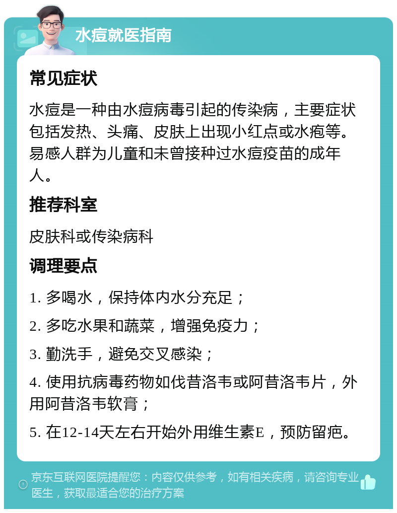 水痘就医指南 常见症状 水痘是一种由水痘病毒引起的传染病，主要症状包括发热、头痛、皮肤上出现小红点或水疱等。易感人群为儿童和未曾接种过水痘疫苗的成年人。 推荐科室 皮肤科或传染病科 调理要点 1. 多喝水，保持体内水分充足； 2. 多吃水果和蔬菜，增强免疫力； 3. 勤洗手，避免交叉感染； 4. 使用抗病毒药物如伐昔洛韦或阿昔洛韦片，外用阿昔洛韦软膏； 5. 在12-14天左右开始外用维生素E，预防留疤。