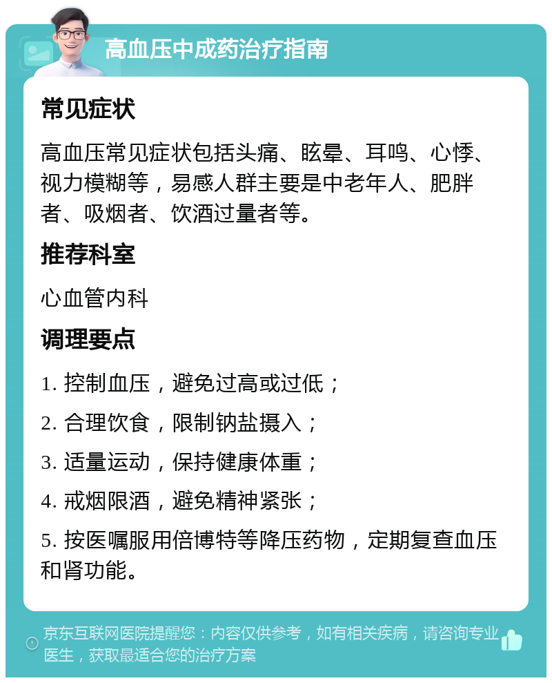 高血压中成药治疗指南 常见症状 高血压常见症状包括头痛、眩晕、耳鸣、心悸、视力模糊等，易感人群主要是中老年人、肥胖者、吸烟者、饮酒过量者等。 推荐科室 心血管内科 调理要点 1. 控制血压，避免过高或过低； 2. 合理饮食，限制钠盐摄入； 3. 适量运动，保持健康体重； 4. 戒烟限酒，避免精神紧张； 5. 按医嘱服用倍博特等降压药物，定期复查血压和肾功能。