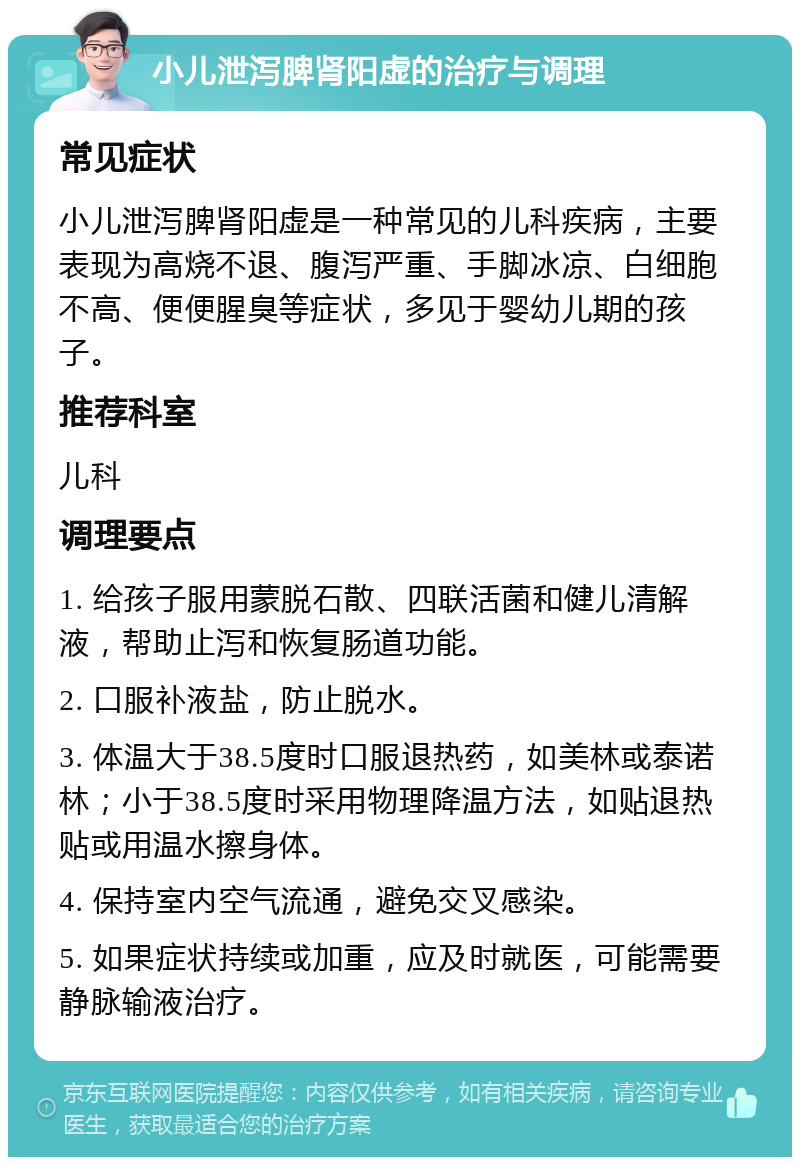 小儿泄泻脾肾阳虚的治疗与调理 常见症状 小儿泄泻脾肾阳虚是一种常见的儿科疾病，主要表现为高烧不退、腹泻严重、手脚冰凉、白细胞不高、便便腥臭等症状，多见于婴幼儿期的孩子。 推荐科室 儿科 调理要点 1. 给孩子服用蒙脱石散、四联活菌和健儿清解液，帮助止泻和恢复肠道功能。 2. 口服补液盐，防止脱水。 3. 体温大于38.5度时口服退热药，如美林或泰诺林；小于38.5度时采用物理降温方法，如贴退热贴或用温水擦身体。 4. 保持室内空气流通，避免交叉感染。 5. 如果症状持续或加重，应及时就医，可能需要静脉输液治疗。