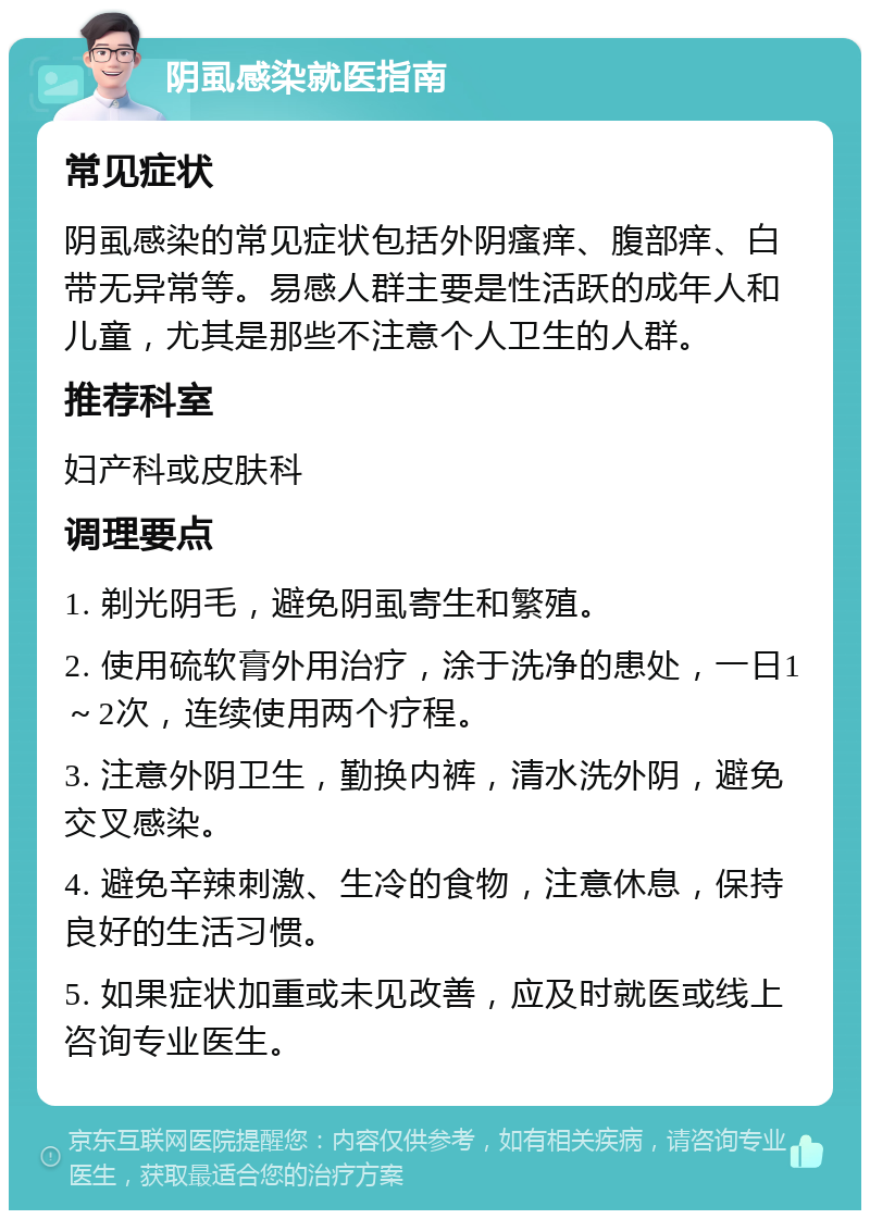 阴虱感染就医指南 常见症状 阴虱感染的常见症状包括外阴瘙痒、腹部痒、白带无异常等。易感人群主要是性活跃的成年人和儿童，尤其是那些不注意个人卫生的人群。 推荐科室 妇产科或皮肤科 调理要点 1. 剃光阴毛，避免阴虱寄生和繁殖。 2. 使用硫软膏外用治疗，涂于洗净的患处，一日1～2次，连续使用两个疗程。 3. 注意外阴卫生，勤换内裤，清水洗外阴，避免交叉感染。 4. 避免辛辣刺激、生冷的食物，注意休息，保持良好的生活习惯。 5. 如果症状加重或未见改善，应及时就医或线上咨询专业医生。